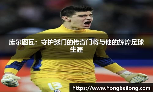 库尔图瓦：守护球门的传奇门将与他的辉煌足球生涯